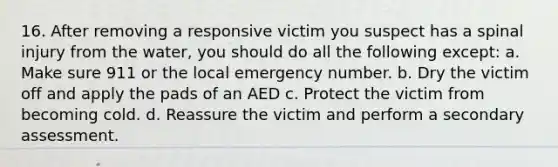 16. After removing a responsive victim you suspect has a spinal injury from the water, you should do all the following except: a. Make sure 911 or the local emergency number. b. Dry the victim off and apply the pads of an AED c. Protect the victim from becoming cold. d. Reassure the victim and perform a secondary assessment.