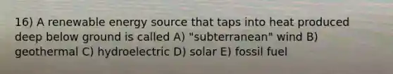 16) A renewable energy source that taps into heat produced deep below ground is called A) "subterranean" wind B) geothermal C) hydroelectric D) solar E) fossil fuel