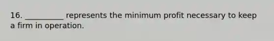 16. __________ represents the minimum profit necessary to keep a firm in operation.