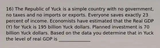 16) The Republic of Yuck is a simple country with no​ government, no taxes and no imports or exports. Everyone saves exactly 23 percent of income. Economists have estimated that the Real GDP​ (Y) for Yuck is 195 billion Yuck dollars. Planned investment is 70 billion Yuck dollars. Based on the data you determine that in Yuck the level of real GDP is ______________