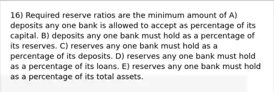 16) Required reserve ratios are the minimum amount of A) deposits any one bank is allowed to accept as percentage of its capital. B) deposits any one bank must hold as a percentage of its reserves. C) reserves any one bank must hold as a percentage of its deposits. D) reserves any one bank must hold as a percentage of its loans. E) reserves any one bank must hold as a percentage of its total assets.