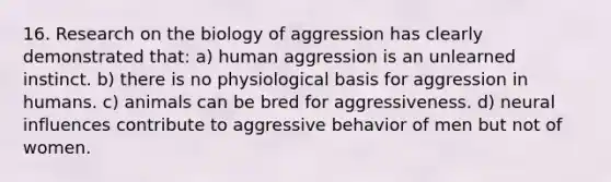 16. Research on the biology of aggression has clearly demonstrated that: a) human aggression is an unlearned instinct. b) there is no physiological basis for aggression in humans. c) animals can be bred for aggressiveness. d) neural influences contribute to aggressive behavior of men but not of women.