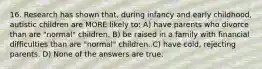 16. Research has shown that, during infancy and early childhood, autistic children are MORE likely to: A) have parents who divorce than are "normal" children. B) be raised in a family with financial difficulties than are "normal" children. C) have cold, rejecting parents. D) None of the answers are true.