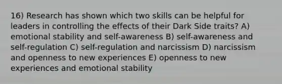 16) Research has shown which two skills can be helpful for leaders in controlling the effects of their Dark Side traits? A) emotional stability and self-awareness B) self-awareness and self-regulation C) self-regulation and narcissism D) narcissism and openness to new experiences E) openness to new experiences and emotional stability