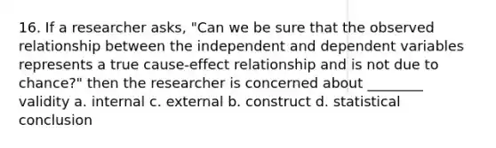 16. If a researcher asks, "Can we be sure that the observed relationship between the independent and dependent variables represents a true cause-effect relationship and is not due to chance?" then the researcher is concerned about ________ validity a. internal c. external b. construct d. statistical conclusion