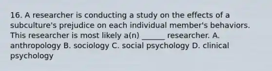 16. A researcher is conducting a study on the effects of a subculture's prejudice on each individual member's behaviors. This researcher is most likely a(n) ______ researcher. A. anthropology B. sociology C. social psychology D. clinical psychology