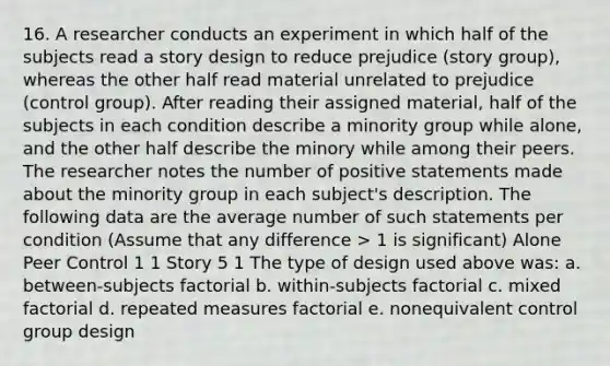 16. A researcher conducts an experiment in which half of the subjects read a story design to reduce prejudice (story group), whereas the other half read material unrelated to prejudice (control group). After reading their assigned material, half of the subjects in each condition describe a minority group while alone, and the other half describe the minory while among their peers. The researcher notes the number of positive statements made about the minority group in each subject's description. The following data are the average number of such statements per condition (Assume that any difference > 1 is significant) Alone Peer Control 1 1 Story 5 1 The type of design used above was: a. between-subjects factorial b. within-subjects factorial c. mixed factorial d. repeated measures factorial e. nonequivalent control group design