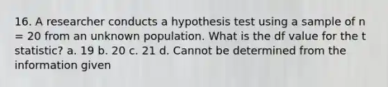 16. A researcher conducts a hypothesis test using a sample of n = 20 from an unknown population. What is the df value for the t statistic? a. 19 b. 20 c. 21 d. Cannot be determined from the information given