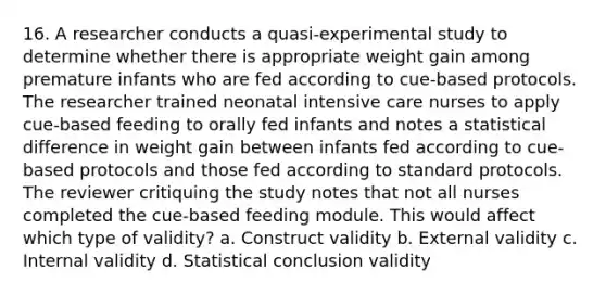 16. A researcher conducts a quasi-experimental study to determine whether there is appropriate weight gain among premature infants who are fed according to cue-based protocols. The researcher trained neonatal intensive care nurses to apply cue-based feeding to orally fed infants and notes a statistical difference in weight gain between infants fed according to cue-based protocols and those fed according to standard protocols. The reviewer critiquing the study notes that not all nurses completed the cue-based feeding module. This would affect which type of validity? a. Construct validity b. External validity c. Internal validity d. Statistical conclusion validity