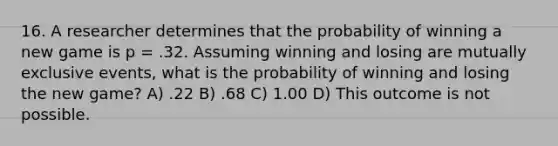 16. A researcher determines that the probability of winning a new game is p = .32. Assuming winning and losing are <a href='https://www.questionai.com/knowledge/ksIxF6M5Rk-mutually-exclusive-events' class='anchor-knowledge'>mutually exclusive events</a>, what is the probability of winning and losing the new game? A) .22 B) .68 C) 1.00 D) This outcome is not possible.