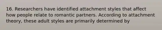 16. Researchers have identified attachment styles that affect how people relate to romantic partners. According to attachment theory, these adult styles are primarily determined by