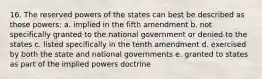 16. The reserved powers of the states can best be described as those powers: a. implied in the fifth amendment b. not specifically granted to the national government or denied to the states c. listed specifically in the tenth amendment d. exercised by both the state and national governments e. granted to states as part of the implied powers doctrine