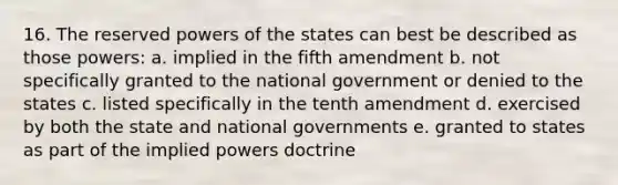 16. The reserved powers of the states can best be described as those powers: a. implied in the fifth amendment b. not specifically granted to the national government or denied to the states c. listed specifically in the tenth amendment d. exercised by both the state and national governments e. granted to states as part of the implied powers doctrine