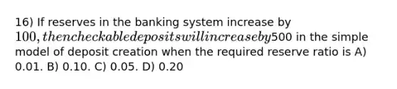 16) If reserves in the banking system increase by 100, then checkable deposits will increase by500 in the simple model of deposit creation when the required reserve ratio is A) 0.01. B) 0.10. C) 0.05. D) 0.20