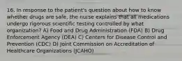 16. In response to the patient's question about how to know whether drugs are safe, the nurse explains that all medications undergo rigorous scientific testing controlled by what organization? A) Food and Drug Administration (FDA) B) Drug Enforcement Agency (DEA) C) Centers for Disease Control and Prevention (CDC) D) Joint Commission on Accreditation of Healthcare Organizations (JCAHO)