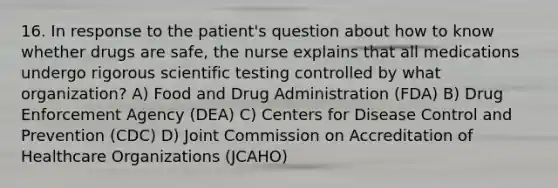 16. In response to the patient's question about how to know whether drugs are safe, the nurse explains that all medications undergo rigorous scientific testing controlled by what organization? A) Food and Drug Administration (FDA) B) Drug Enforcement Agency (DEA) C) Centers for Disease Control and Prevention (CDC) D) Joint Commission on Accreditation of Healthcare Organizations (JCAHO)