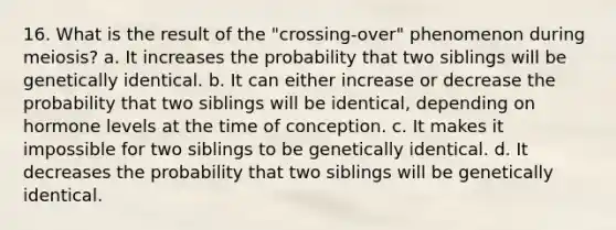 16. What is the result of the "crossing-over" phenomenon during meiosis? a. It increases the probability that two siblings will be genetically identical. b. It can either increase or decrease the probability that two siblings will be identical, depending on hormone levels at the time of conception. c. It makes it impossible for two siblings to be genetically identical. d. It decreases the probability that two siblings will be genetically identical.