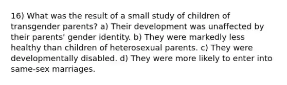 16) What was the result of a small study of children of transgender parents? a) Their development was unaffected by their parents' gender identity. b) They were markedly less healthy than children of heterosexual parents. c) They were developmentally disabled. d) They were more likely to enter into same-sex marriages.