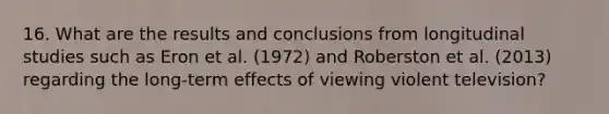 16. What are the results and conclusions from longitudinal studies such as Eron et al. (1972) and Roberston et al. (2013) regarding the long-term effects of viewing violent television?