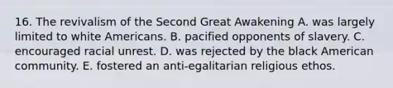 16. The revivalism of the Second Great Awakening A. was largely limited to white Americans. B. pacified opponents of slavery. C. encouraged racial unrest. D. was rejected by the black American community. E. fostered an anti-egalitarian religious ethos.