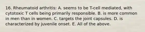 16. Rheumatoid arthritis: A. seems to be T-cell mediated, with cytotoxic T cells being primarily responsible. B. is more common in men than in women. C. targets the joint capsules. D. is characterized by juvenile onset. E. All of the above.