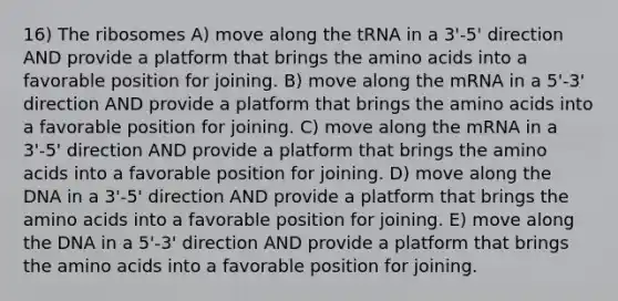 16) The ribosomes A) move along the tRNA in a 3'-5' direction AND provide a platform that brings the amino acids into a favorable position for joining. B) move along the mRNA in a 5'-3' direction AND provide a platform that brings the amino acids into a favorable position for joining. C) move along the mRNA in a 3'-5' direction AND provide a platform that brings the amino acids into a favorable position for joining. D) move along the DNA in a 3'-5' direction AND provide a platform that brings the amino acids into a favorable position for joining. E) move along the DNA in a 5'-3' direction AND provide a platform that brings the amino acids into a favorable position for joining.