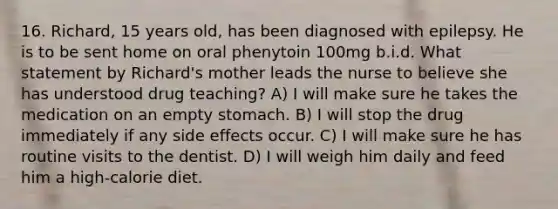 16. Richard, 15 years old, has been diagnosed with epilepsy. He is to be sent home on oral phenytoin 100mg b.i.d. What statement by Richard's mother leads the nurse to believe she has understood drug teaching? A) I will make sure he takes the medication on an empty stomach. B) I will stop the drug immediately if any side effects occur. C) I will make sure he has routine visits to the dentist. D) I will weigh him daily and feed him a high-calorie diet.