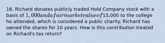 16. Richard donates publicly traded Hold Company stock with a basis of 1,000 and a fair market value of15,000 to the college he attended, which is considered a public charity. Richard has owned the shares for 10 years. How is this contribution treated on Richard's tax return?