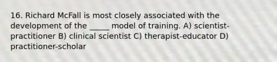 16. Richard McFall is most closely associated with the development of the _____ model of training. A) scientist-practitioner B) clinical scientist C) therapist-educator D) practitioner-scholar