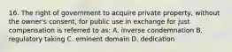 16. The right of government to acquire private property, without the owner's consent, for public use in exchange for just compensation is referred to as: A. inverse condemnation B. regulatory taking C. eminent domain D. dedication