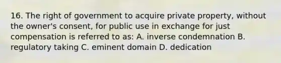 16. The right of government to acquire private property, without the owner's consent, for public use in exchange for just compensation is referred to as: A. inverse condemnation B. regulatory taking C. eminent domain D. dedication