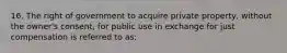 16. The right of government to acquire private property, without the owner's consent, for public use in exchange for just compensation is referred to as: