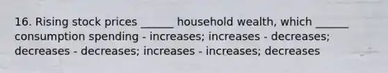 16. Rising stock prices ______ household wealth, which ______ consumption spending - increases; increases - decreases; decreases - decreases; increases - increases; decreases