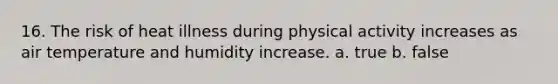 16. The risk of heat illness during physical activity increases as air temperature and humidity increase. a. true b. false