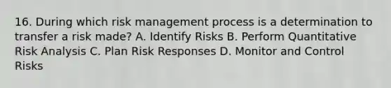 16. During which risk management process is a determination to transfer a risk made? A. Identify Risks B. Perform Quantitative Risk Analysis C. Plan Risk Responses D. Monitor and Control Risks