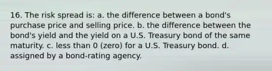 16. The risk spread is: a. the difference between a bond's purchase price and selling price. b. the difference between the bond's yield and the yield on a U.S. Treasury bond of the same maturity. c. less than 0 (zero) for a U.S. Treasury bond. d. assigned by a bond-rating agency.