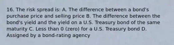 16. The risk spread is: A. The difference between a bond's purchase price and selling price B. The difference between the bond's yield and the yield on a U.S. Treasury bond of the same maturity C. Less than 0 (zero) for a U.S. Treasury bond D. Assigned by a bond-rating agency