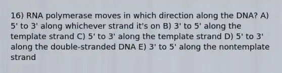 16) RNA polymerase moves in which direction along the DNA? A) 5' to 3' along whichever strand it's on B) 3' to 5' along the template strand C) 5' to 3' along the template strand D) 5' to 3' along the double-stranded DNA E) 3' to 5' along the nontemplate strand