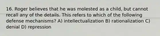 16. Roger believes that he was molested as a child, but cannot recall any of the details. This refers to which of the following defense mechanisms? A) intellectualization B) rationalization C) denial D) repression