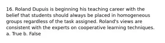 16. Roland Dupuis is beginning his teaching career with the belief that students should always be placed in homogeneous groups regardless of the task assigned. Roland's views are consistent with the experts on cooperative learning techniques. a. True b. False