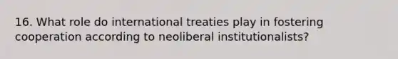 16. What role do international treaties play in fostering cooperation according to neoliberal institutionalists?