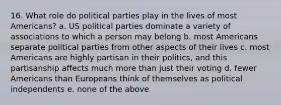 16. What role do political parties play in the lives of most Americans? a. US political parties dominate a variety of associations to which a person may belong b. most Americans separate political parties from other aspects of their lives c. most Americans are highly partisan in their politics, and this partisanship affects much more than just their voting d. fewer Americans than Europeans think of themselves as political independents e. none of the above