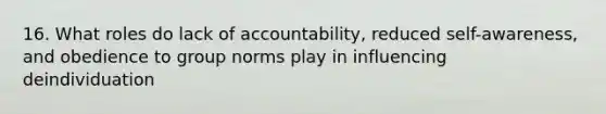 16. What roles do lack of accountability, reduced self-awareness, and obedience to group norms play in influencing deindividuation