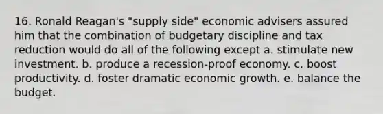 16. Ronald Reagan's "supply side" economic advisers assured him that the combination of budgetary discipline and tax reduction would do all of the following except a. stimulate new investment. b. produce a recession-proof economy. c. boost productivity. d. foster dramatic economic growth. e. balance the budget.