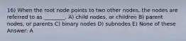 16) When the root node points to two other nodes, the nodes are referred to as ________. A) child nodes, or children B) parent nodes, or parents C) binary nodes D) subnodes E) None of these Answer: A