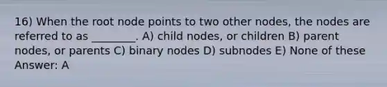 16) When the root node points to two other nodes, the nodes are referred to as ________. A) child nodes, or children B) parent nodes, or parents C) binary nodes D) subnodes E) None of these Answer: A