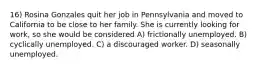 16) Rosina Gonzales quit her job in Pennsylvania and moved to California to be close to her family. She is currently looking for work, so she would be considered A) frictionally unemployed. B) cyclically unemployed. C) a discouraged worker. D) seasonally unemployed.