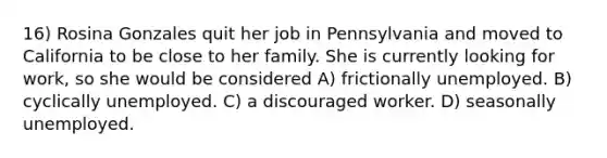 16) Rosina Gonzales quit her job in Pennsylvania and moved to California to be close to her family. She is currently looking for work, so she would be considered A) frictionally unemployed. B) cyclically unemployed. C) a discouraged worker. D) seasonally unemployed.