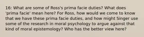 16: What are some of Ross's prima facie duties? What does 'prima facie' mean here? For Ross, how would we come to know that we have these prima facie duties, and how might Singer use some of the research in moral psychology to argue against that kind of moral epistemology? Who has the better view here?