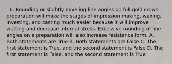 16. Rounding or slightly beveling line angles on full gold crown preparation will make the stages of impression making, waxing, investing, and casting much easier because it will improve wetting and decrease internal stress. Excessive rounding of line angles on a preparation will also increase resistance form. A. Both statements are True B. Both statements are False C. The first statement is True, and the second statement is False D. The first statement is False, and the second statement is True